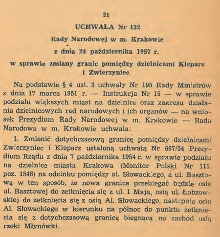 Uchwała nr 33/IV/54 Wojewódzkiej Rady Narodowej w Krakowie z 6 października 1954 r. „w sprawie podziału
miasta Krakowa na dzielnice” (DUWRNwK 1954, nr 11, poz. 51) tworząca kolejnych 5 dzielnic miasta – po
ustanowieniu w 1951 r. Dzielnicy Nowa Huta; łącznie więc nowy podział terytorialny miasta obejmował 6 dzielnic
administracyjnych. W uchwale tej określono przebieg granic każdej z nowych 5 dzielnic, natomiast granice Dzielnicy
Nowa Huta zostały wytyczone wcześniej, regulacją z 1951 r., przywołaną na końcu rozdziału poprzedniego.
Prezentowany jest także istotny fragment uchwały nr 132 Rady Narodowej w m. Krakowie z 24 października 1957 r.
„w sprawie zmiany granic pomiędzy dzielnicami Kleparz i Zwierzyniec” (DURNwK 1957, nr 4, poz. 21), mocą której
ulicą rozgraniczającą wymienione w tytule uchwały dzielnice w miejsce ul. Krowoderskiej stała się ul. Łobzowska,
co weszło w życie 1 stycznia 1958 r. i trwało już do końca obowiązywania tego podziału, to jest do końca 1972 r.