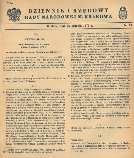 Uchwała nr 154 Rady Narodowej m. Krakowa z 8 grudnia 1972 r. w sprawie podziału miasta Krakowa na dzielnice,
znosząca dotychczasowy podział miasta na 6 dzielnic administracyjnych i wprowadzająca w jego miejsce podział na 4 dzielnice
(DURNmK 1972, nr 27, poz. 115). Ściślej: połączono dotychczasowe dzielnice, tj. Stare Miasto z Grzegórzkami pod nową
nazwą Śródmieście oraz Zwierzyniec z Kleparzem pod nową nazwą Krowodrza, pozostawiając jednocześnie dotychczasowe
dzielnice Podgórze i Nowa Huta, oczywiście w granicach zmodyfikowanych w wyniku zwiększenia powierzchni miasta.
W przywołanej tu uchwale określono przebieg granic każdej z nowo utworzonych dzielnic.