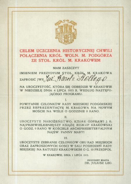 Zaproszenie na uroczystości wieńczące połączenie Krakowa i Podgórza,
wystosowane w 1915 roku przez ojca Wielkiego Krakowa,
prezydenta miasta Juliusza Lea na ręce Karola Rollego, ówcześnie
podgórskiego radnego kierującego z ramienia Podgórza procesem połączenia
z Krakowem, od 1916 roku III wiceprezydenta Krakowa,
w latach 1926–1931 prezydenta miasta. Uroczystości te wyznaczono
na 4 lipca, zatem niebawem po opublikowaniu 28 maja ustawy Sejmu
Krajowego z sankcją monarszą w sprawie połączenia obu miast, podjętej
jeszcze poprzedniego, 1914 roku – opóźnienie publikacji spowodowane
było wybuchem I wojny światowej
(Archiwum Narodowe w Krakowie, sygn. Bibl. 5376)