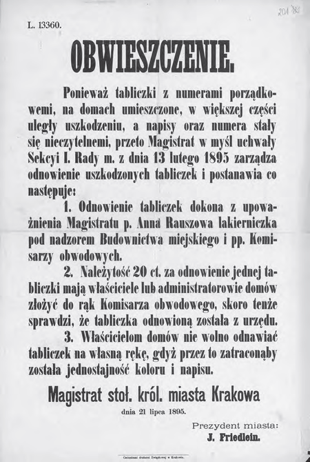 Obwieszczenie prezydenta miasta z 1895 r. o zarządzeniu w sprawie odnowienia tabliczek z numerami
porządkowymi domów. Chodzi tutaj o tabliczki według wzoru wprowadzonego w 1881 r., gdy
dokonano zmiany zasad numerowania krakowskich domów; określona wówczas kolorystyka (biała
tabliczka, niebieska obwódka, czarne litery i cyfry) była chroniona podkreślonym w zarządzeniu
zakazem dokonywania odnowień tabliczek na własną rękę, poza służbami magistrackimi
(Archiwum Narodowe w Krakowie, sygn. 29-665-201)